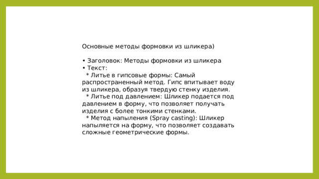 Основные методы формовки из шликера) • Заголовок: Методы формовки из шликера • Текст:  * Литье в гипсовые формы: Самый распространенный метод. Гипс впитывает воду из шликера, образуя твердую стенку изделия.  * Литье под давлением: Шликер подается под давлением в форму, что позволяет получать изделия с более тонкими стенками.  * Метод напыления (Spray casting): Шликер напыляется на форму, что позволяет создавать сложные геометрические формы.