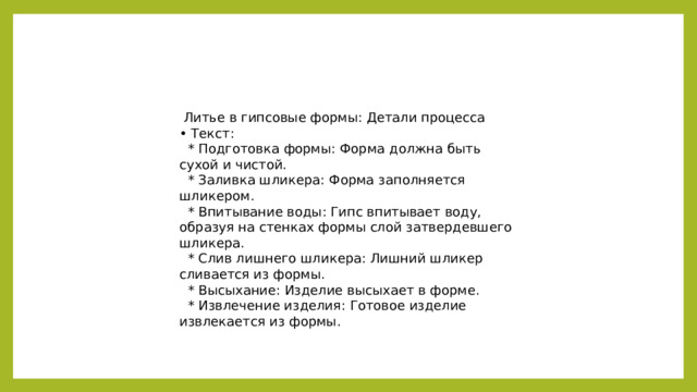 Литье в гипсовые формы: Детали процесса • Текст:  * Подготовка формы: Форма должна быть сухой и чистой.  * Заливка шликера: Форма заполняется шликером.  * Впитывание воды: Гипс впитывает воду, образуя на стенках формы слой затвердевшего шликера.  * Слив лишнего шликера: Лишний шликер сливается из формы.  * Высыхание: Изделие высыхает в форме.  * Извлечение изделия: Готовое изделие извлекается из формы.