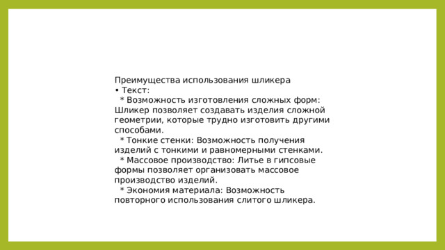 Преимущества использования шликера • Текст:  * Возможность изготовления сложных форм: Шликер позволяет создавать изделия сложной геометрии, которые трудно изготовить другими способами.  * Тонкие стенки: Возможность получения изделий с тонкими и равномерными стенками.  * Массовое производство: Литье в гипсовые формы позволяет организовать массовое производство изделий.  * Экономия материала: Возможность повторного использования слитого шликера.