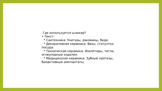 Где используется шликер? • Текст:  * Сантехника: Унитазы, раковины, биде.  * Декоративная керамика: Вазы, статуэтки, посуда.  * Техническая керамика: Изоляторы, тигли, огнеупорные изделия.  * Медицинская керамика: Зубные протезы, биоактивные имплантаты.