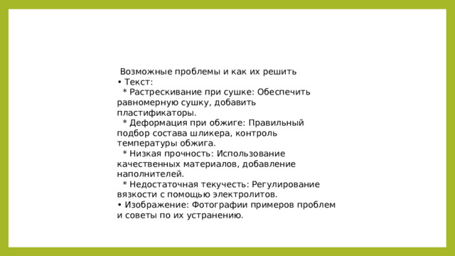 Возможные проблемы и как их решить • Текст:  * Растрескивание при сушке: Обеспечить равномерную сушку, добавить пластификаторы.  * Деформация при обжиге: Правильный подбор состава шликера, контроль температуры обжига.  * Низкая прочность: Использование качественных материалов, добавление наполнителей.  * Недостаточная текучесть: Регулирование вязкости с помощью электролитов. • Изображение: Фотографии примеров проблем и советы по их устранению.