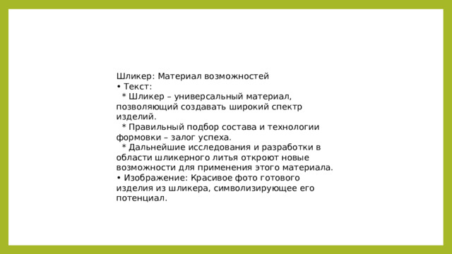Шликер: Материал возможностей • Текст:  * Шликер – универсальный материал, позволяющий создавать широкий спектр изделий.  * Правильный подбор состава и технологии формовки – залог успеха.  * Дальнейшие исследования и разработки в области шликерного литья откроют новые возможности для применения этого материала. • Изображение: Красивое фото готового изделия из шликера, символизирующее его потенциал.