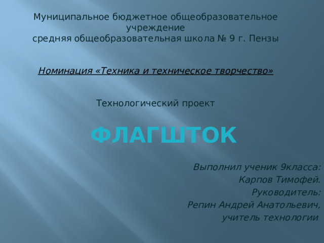 Муниципальное бюджетное общеобразовательное учреждение  средняя общеобразовательная школа № 9 г. Пензы    Номинация «Техника и техническое творчество»  Технологический проект   Флагшток Выполнил ученик 9класса: Карпов Тимофей. Руководитель: Репин Андрей Анатольевич,  учитель технологии