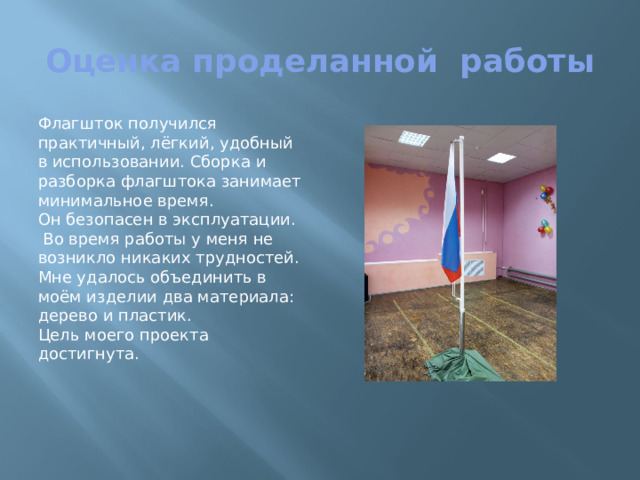 Оценка проделанной работы Флагшток получился практичный, лёгкий, удобный в использовании. Сборка и разборка флагштока занимает минимальное время. Он безопасен в эксплуатации.  Во время работы у меня не возникло никаких трудностей. Мне удалось объединить в моём изделии два материала: дерево и пластик. Цель моего проекта достигнута.