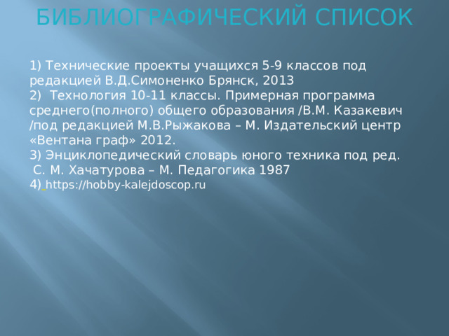 БИБЛИОГРАФИЧЕСКИЙ СПИСОК 1) Технические проекты учащихся 5-9 классов под редакцией В.Д.Симоненко Брянск, 2013 2) Технология 10-11 классы. Примерная программа среднего(полного) общего образования /В.М. Казакевич /под редакцией М.В.Рыжакова – М. Издательский центр «Вентана граф» 2012. 3) Энциклопедический словарь юного техника под ред.  С. М. Хачатурова – М. Педагогика 1987 4)  https://hobby-kalejdoscop.ru  