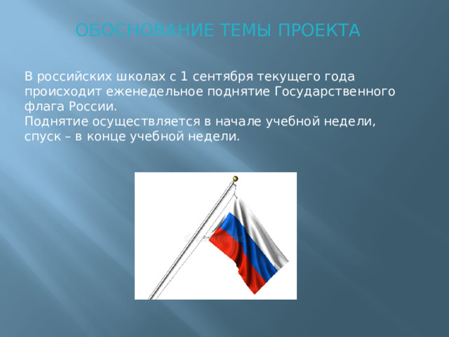 ОБОСНОВАНИЕ ТЕМЫ ПРОЕКТА В российских школах с 1 сентября текущего года происходит еженедельное поднятие Государственного флага России. Поднятие осуществляется в начале учебной недели, спуск – в конце учебной недели.