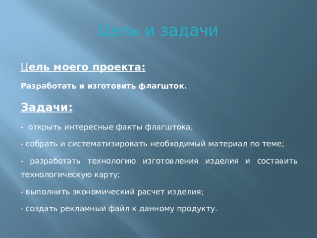 Цель и задачи Ц ель моего проекта: Разработать и изготовить флагшток. Задачи: - открыть интересные факты флагштока; - собрать и систематизировать необходимый материал по теме; - разработать технологию изготовления изделия и составить технологическую карту; - выполнить экономический расчет изделия; - создать рекламный файл к данному продукту.