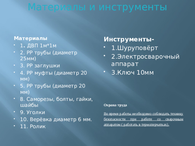 Материалы и инструменты    Материалы Инструменты- 1 . ДВП 1м*1м 2. РР трубы (диаметр 25мм) 3. РР заглушки 4. РР муфты (диаметр 20 мм) 5. РР трубы (диаметр 20 мм) 8. Саморезы, болты, гайки, шайбы 9. Уголки 10. Верёвка диаметр 6 мм. 11. Ролик 1.Шуруповёрт 2.Электросварочный аппарат 3.Ключ 10мм    Охрана труда Во время работы необходимо соблюдать технику безопасности при работе со сварочным аппаратом ( работать в термоперчатках).