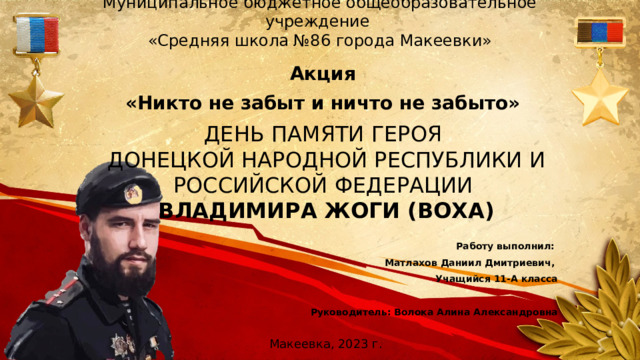 Муниципальное бюджетное общеобразовательное учреждение  «Средняя школа №86 города Макеевки» Акция «Никто не забыт и ничто не забыто» ДЕНЬ ПАМЯТИ ГЕРОЯ ДОНЕЦКОЙ НАРОДНОЙ РЕСПУБЛИКИ И РОССИЙСКОЙ ФЕДЕРАЦИИ ВЛАДИМИРА ЖОГИ (ВОХА) Работу выполнил: Матлахов Даниил Дмитриевич, Учащийся 11-А класса  Руководитель:  Волока Алина Александровна  Макеевка, 2023 г.
