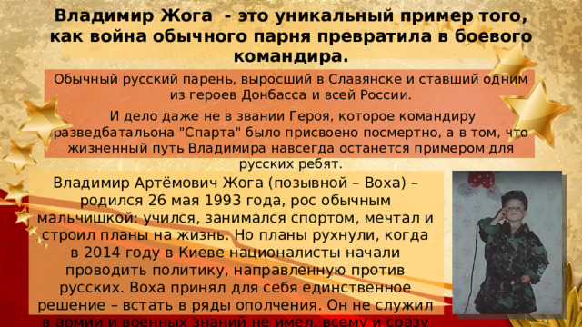 Владимир Жога - это уникальный пример того, как война обычного парня превратила в боевого командира.   Обычный русский парень, выросший в Славянске и ставший одним из героев Донбасса и всей России.  И дело даже не в звании Героя, которое командиру разведбатальона 