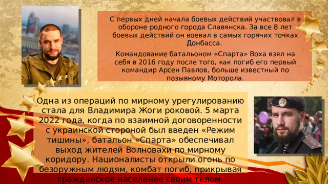 С первых дней начала боевых действий участвовал в обороне родного города Славянска. За все 8 лет боевых действий он воевал в самых горячих точках Донбасса. Командование батальоном «Спарта» Воха взял на себя в 2016 году после того, как погиб его первый командир Арсен Павлов, больше известный по позывному Моторола. Одна из операций по мирному урегулированию стала для Владимира Жоги роковой. 5 марта 2022 года, когда по взаимной договоренности с украинской стороной был введен «Режим тишины», батальон «Спарта» обеспечивал выход жителей Волновахи по мирному коридору. Националисты открыли огонь по безоружным людям, комбат погиб, прикрывая гражданское население своим телом.