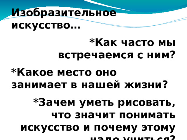 Изобразительное искусство… *Как часто мы встречаемся с ним? *Какое место оно занимает в нашей жизни? *Зачем уметь рисовать, что значит понимать искусство и почему этому надо учиться?