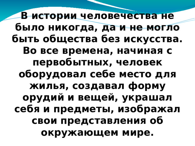 В истории человечества не было никогда, да и не могло быть общества без искусства. Во все времена, начиная с первобытных, человек оборудовал себе место для жилья, создавал форму орудий и вещей, украшал себя и предметы, изображал свои представления об окружающем мире.