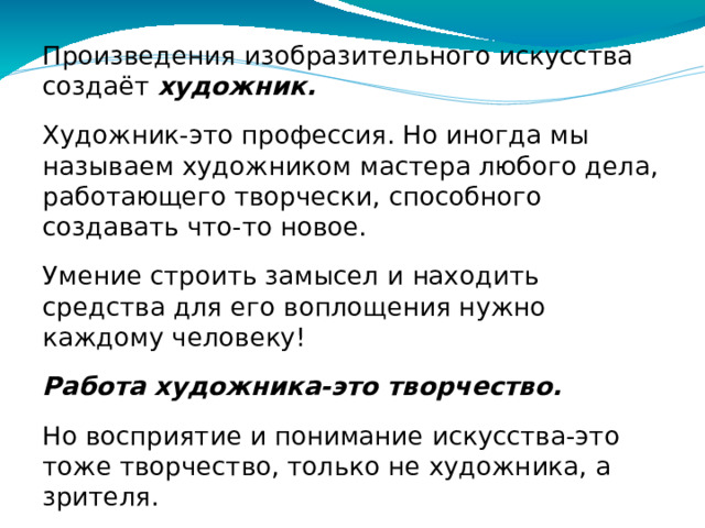 Произведения изобразительного искусства создаёт художник. Художник-это профессия. Но иногда мы называем художником мастера любого дела, работающего творчески, способного создавать что-то новое. Умение строить замысел и находить средства для его воплощения нужно каждому человеку! Работа художника-это творчество. Но восприятие и понимание искусства-это тоже творчество, только не художника, а зрителя. Зритель перенимает опыт чувств других людей, опыт многих поколений и своих современников.
