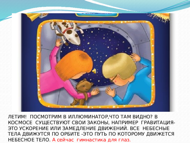 ЛЕТИМ! ПОСМОТРИМ В ИЛЛЮМИНАТОР,ЧТО ТАМ ВИДНО? ЛЕТИМ! ПОСМОТРИМ В ИЛЛЮМИНАТОР,ЧТО ТАМ ВИДНО? В КОСМОСЕ СУЩЕСТВУЮТ СВОИ ЗАКОНЫ, НАПРИМЕР ГРАВИТАЦИЯ-ЭТО УСКОРЕНИЕ ИЛИ ЗАМЕДЛЕНИЕ ДВИЖЕНИЙ. ВСЕ НЕБЕСНЫЕ ТЕЛА ДВИЖУТСЯ ПО ОРБИТЕ -ЭТО ПУТЬ ПО КОТОРОМУ ДВИЖЕТСЯ НЕБЕСНОЕ ТЕЛО. А сейчас гимнастика для глаз.