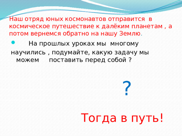 Наш отряд юных космонавтов отправится в космическое путешествие к далёким планетам , а потом вернемся обратно на нашу Землю .  На прошлых уроках мы многому научились , подумайте, какую задачу мы можем поставить перед собой ?  ?  Тогда в путь!