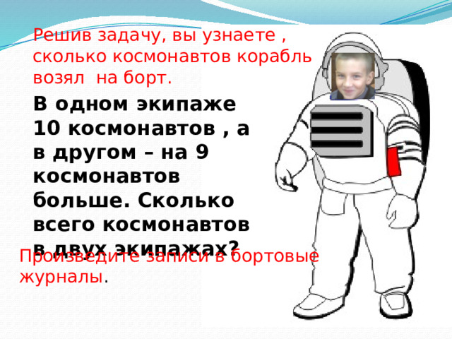 Решив задачу, вы узнаете , сколько космонавтов корабль возял на борт. В одном экипаже 10 космонавтов , а в другом – на 9 космонавтов больше. Сколько всего космонавтов в двух экипажах? Произведите записи в бортовые журналы . Произведите записи в бортовые журналы.