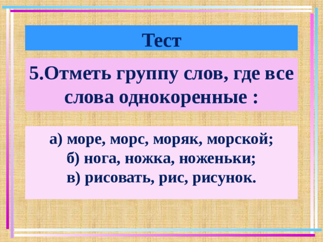 Тест 5.Отметь группу слов, где все слова однокоренные : а) море, морс, моряк, морской; б) нога, ножка, ноженьки; в) рисовать, рис, рисунок.