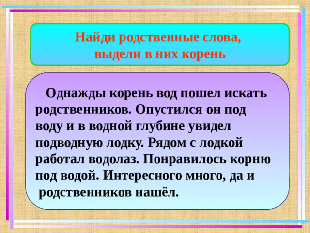 Найди родственные слова, выдели в них корень  Однажды корень вод пошел искать родственников. Опустился он под воду и в водной глубине увидел подводную лодку. Рядом с лодкой работал водолаз. Понравилось корню под водой. Интересного много, да и  родственников нашёл.
