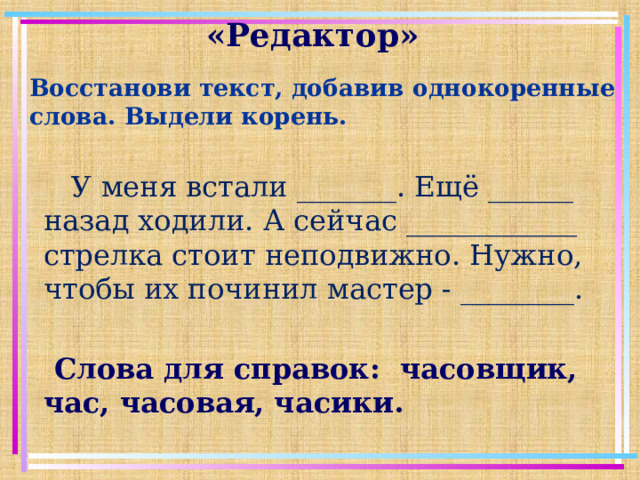 «Редактор»   Восстанови текст, добавив однокоренные слова. Выдели корень.  У меня встали _______. Ещё ______ назад ходили. А сейчас ____________ стрелка стоит неподвижно. Нужно, чтобы их починил мастер - ________.  Слова для справок: часовщик, час, часовая, часики.