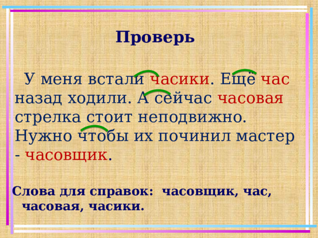 Проверь У меня встали часики . Ещё час  назад ходили. А сейчас часовая стрелка стоит неподвижно. Нужно чтобы их починил мастер - часовщик . Слова для справок: часовщик, час, часовая, часики.