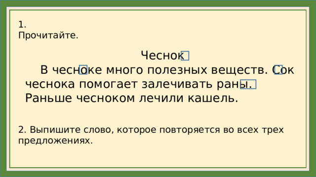1. Прочитайте. Чеснок  В чесноке много полезных веществ. Сок чеснока помогает залечивать раны. Раньше чесноком лечили кашель. 2. Выпишите слово, которое повторяется во всех трех предложениях.