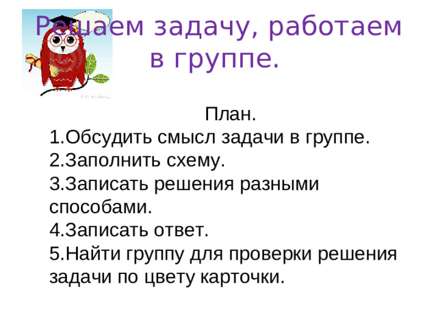Решаем задачу, работаем в группе. План. 1.Обсудить смысл задачи в группе. 2.Заполнить схему. 3.Записать решения разными способами. 4.Записать ответ. 5.Найти группу для проверки решения задачи по цвету карточки.
