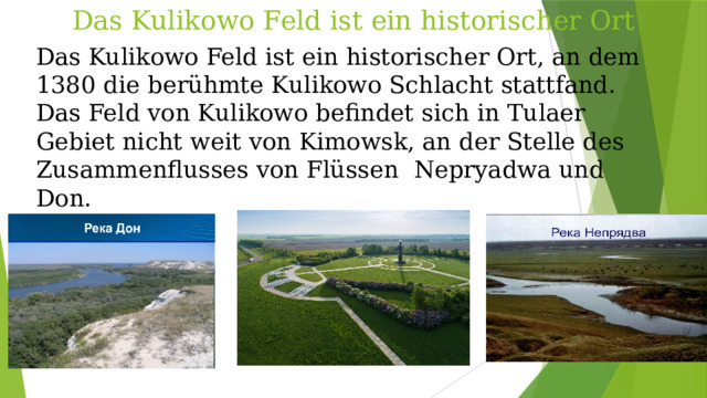 Das Kulikowo Feld ist ein historischer Ort Das Kulikowo Feld ist ein historischer Ort, an dem 1380 die berühmte Kulikowo Schlacht stattfand. Das Feld von Kulikowo befindet sich in Tulaer Gebiet nicht weit von Kimowsk, an der Stelle des Zusammenflusses von Flüssen Nepryadwa und Don.