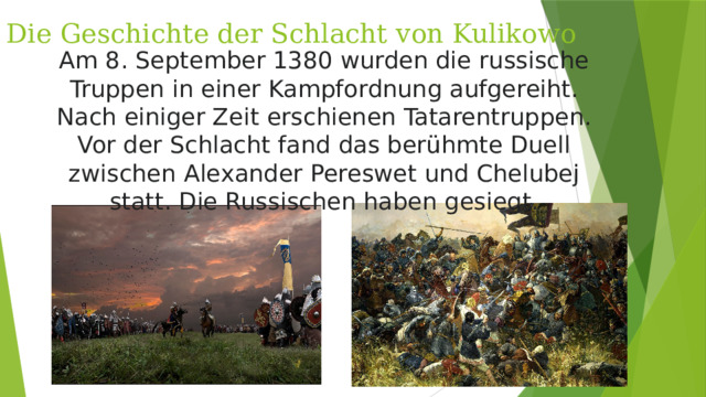Die Geschichte der Schlacht von Kulikowo Am 8. September 1380 wurden die russische Truppen in einer Kampfordnung aufgereiht. Nach einiger Zeit erschienen Tatarentruppen. Vor der Schlacht fand das berühmte Duell zwischen Alexander Pereswet und Chelubej statt. Die Russischen haben gesiegt.