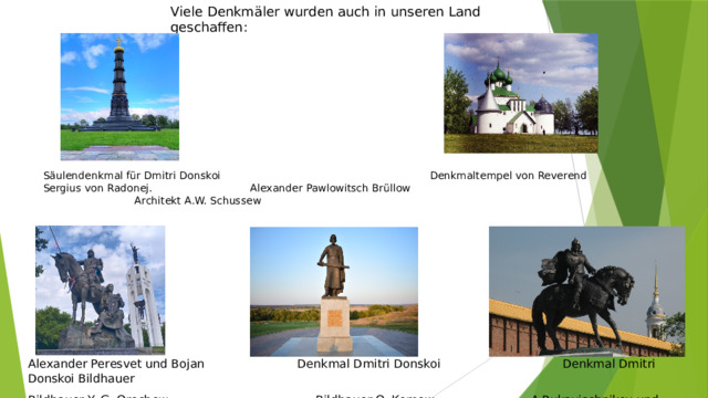 Viele Denkmäler wurden auch in unseren Land geschaffen: Säulendenkmal für Dmitri Donskoi Denkmaltempel von Reverend Sergius von Radonej. Alexander Pawlowitsch Brüllow Architekt A.W. Schussew Alexander Peresvet und Bojan Denkmal Dmitri Donskoi Denkmal Dmitri Donskoi Bildhauer Bildhauer Y. G. Orechow. Bildhauer O. Komow A.Rukavischnikov und Architekt S. Scharow
