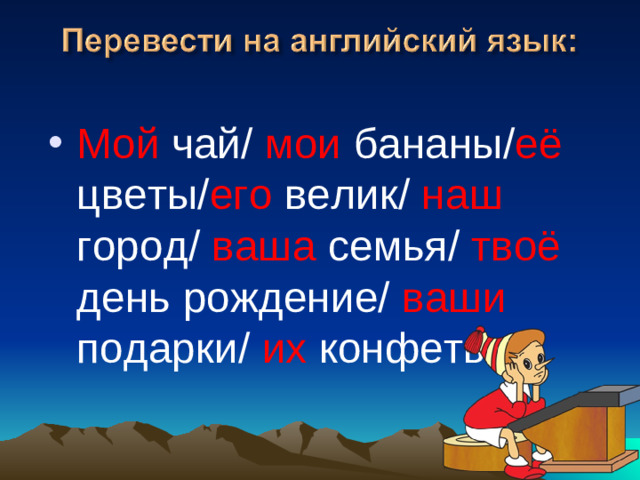 Мой чай/ мои бананы/ её цветы/ его велик/ наш город/ ваша семья/ твоё день рождение/ ваши подарки/ их конфеты