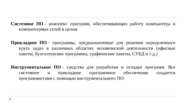 Системное ПО  - комплекс программ, обеспечивающих работу компьютера и компьютерных сетей в целом. Прикладное ПО  - программы, предназначенные для решения определенного круга задач в различных областях человеческой деятельности (офисные пакеты, бухгалтерские программы, графические пакеты, СУБД и т.д.) Инструментальное ПО  - средства для разработки и отладки программ. Все системное и прикладное программное обеспечение создается программистами с помощью инструментального ПО.