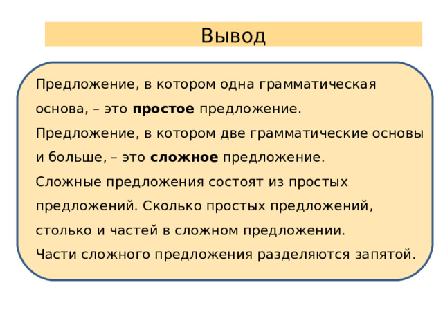 Вывод Предложение, в котором одна грамматическая основа, – это простое предложение. Предложение, в котором две грамматические основы и больше, – это сложное предложение. Сложные предложения состоят из простых предложений. Сколько простых предложений, столько и частей в сложном предложении. Части сложного предложения разделяются запятой.