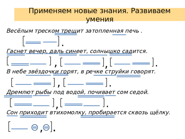 Применяем новые знания. Развиваем умения Весёлым треском трещит затопленная печь .   Гаснет вечер, даль синеет, солнышко садится.   В небе звёздочки горят, в речке струйки говорят.   Дремлют рыбы под водой, почивает сом седой.   Сон приходит втихомолку, пробирается сквозь щёлку.    . , , . , . . , . ,