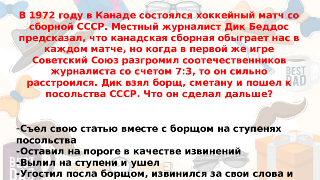 В 1972 году в Канаде состоялся хоккейный матч со сборной СССР. Местный журналист Дик Беддос предсказал, что канадская сборная обыграет нас в каждом матче, но когда в первой же игре Советский Союз разгромил соотечественников журналиста со счетом 7:3, то он сильно расстроился. Дик взял борщ, сметану и пошел к посольства СССР. Что он сделал дальше?   - Съел свою статью вместе с борщом на ступенях посольства -Оставил на пороге в качестве извинений -Вылил на ступени и ушел -Угостил посла борщом, извинился за свои слова и решил принять гражданство СССР