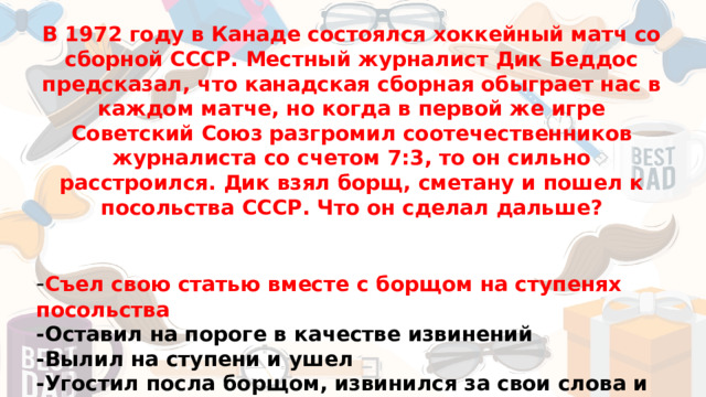 В 1972 году в Канаде состоялся хоккейный матч со сборной СССР. Местный журналист Дик Беддос предсказал, что канадская сборная обыграет нас в каждом матче, но когда в первой же игре Советский Союз разгромил соотечественников журналиста со счетом 7:3, то он сильно расстроился. Дик взял борщ, сметану и пошел к посольства СССР. Что он сделал дальше?   - Съел свою статью вместе с борщом на ступенях посольства -Оставил на пороге в качестве извинений -Вылил на ступени и ушел -Угостил посла борщом, извинился за свои слова и решил принять гражданство СССР