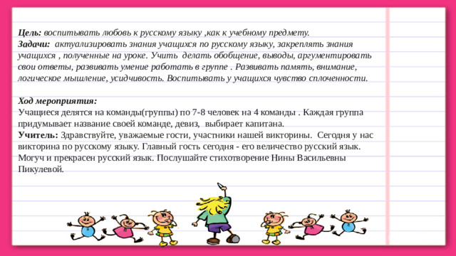 Цель:  воспитывать любовь к русскому языку ,как к учебному предмету. Задачи:   актуализировать знания учащихся по русскому языку, закреплять знания учащихся , полученные на уроке. Учить  делать обобщение, выводы, аргументировать свои ответы, развивать умение работать в группе . Развивать память, внимание, логическое мышление, усидчивость. Воспитывать у учащихся чувство сплоченности. Ход мероприятия: Учащиеся делятся на команды(группы) по 7-8 человек на 4 команды . Каждая группа придумывает название своей команде, девиз,  выбирает капитана. Учитель:  Здравствуйте, уважаемые гости, участники нашей викторины.  Сегодня у нас викторина по русскому языку. Главный гость сегодня - его величество русский язык. Могуч и прекрасен русский язык. Послушайте стихотворение Нины Васильевны Пикулевой.