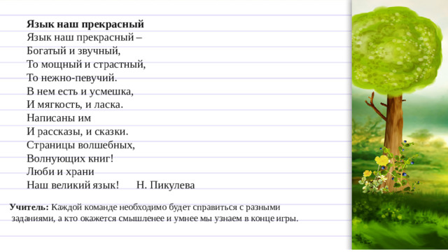 Язык наш прекрасный  Язык наш прекрасный –  Богатый и звучный,  То мощный и страстный,  То нежно-певучий.  В нем есть и усмешка,  И мягкость, и ласка.  Написаны им  И рассказы, и сказки.  Страницы волшебных,  Волнующих книг!  Люби и храни  Наш великий язык!      Н. Пикулева  Учитель:  Каждой команде необходимо будет справиться с разными  заданиями, а кто окажется смышленее и умнее мы узнаем в конце игры.