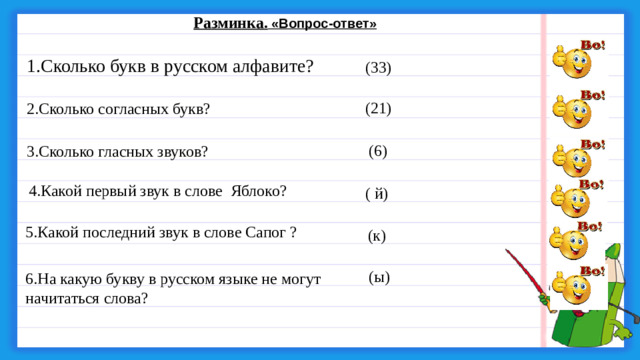 Разминка.  «Вопрос-ответ» 1.Сколько букв в русском алфавите? (33) (21) 2.Сколько согласных букв? (6) 3.Сколько гласных звуков? 4.Какой первый звук в слове  Яблоко?  ( й) 5.Какой последний звук в слове Сапог ? (к) (ы) 6.На какую букву в русском языке не могут начитаться слова?