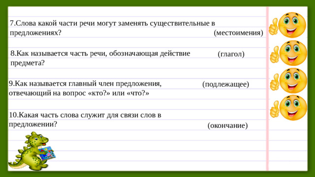 7.Слова какой части речи могут заменять существительные в предложениях?      (местоимения) 8.Как называется часть речи, обозначающая действие предмета?  (глагол) 9.Как называется главный член предложения, отвечающий на вопрос «кто?» или «что?» (подлежащее) 10.Какая часть слова служит для связи слов в предложении?  (окончание)