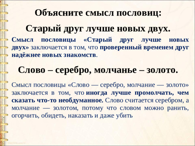 Объясните смысл пословиц: Старый друг лучше новых двух. Смысл пословицы «Старый друг лучше новых двух»  заключается в том, что  проверенный временем друг надёжнее новых знакомств . Слово – серебро, молчанье – золото. Смысл пословицы «Слово — серебро, молчание — золото» заключается в том, что  иногда лучше промолчать, чем сказать что-то необдуманное. Слово считается серебром, а молчание — золотом, потому что словом можно ранить, огорчить, обидеть, наказать и даже убить
