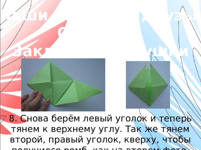 «Наши младшие друзья» Оригами. Закладки-зверушки 8. Снова берём левый уголок и теперь тянем к верхнему углу. Так же тянем второй, правый уголок, кверху, чтобы получился ромб, как на втором фото.