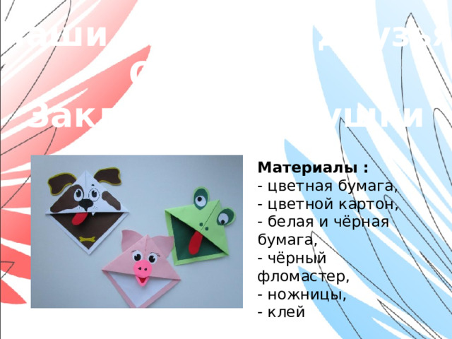 «Наши младшие друзья» Оригами. Закладки-зверушки Материалы : - цветная бумага, - цветной картон, - белая и чёрная бумага, - чёрный фломастер, - ножницы, - клей