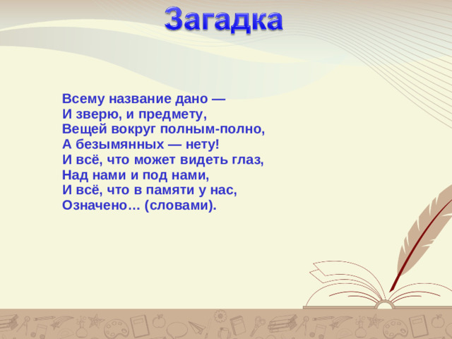 Загадка Всему название дано —  И зверю, и предмету,  Вещей вокруг полным-полно,  А безымянных — нету!  И всё, что может видеть глаз,  Над нами и под нами,  И всё, что в памяти у нас,  Означено… (словами).  Я у дуба  Я у зуба  Я у слова и у цветков  Я упрятан в темноту  Я не вверх, а вниз расту. корень