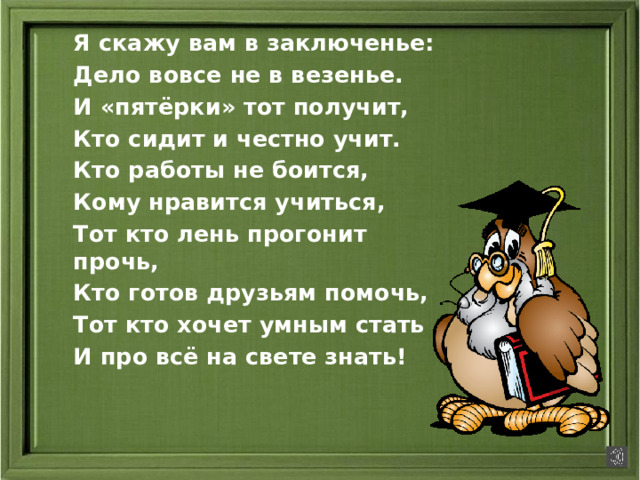 Я скажу вам в заключенье: Дело вовсе не в везенье. И «пятёрки» тот получит, Кто сидит и честно учит. Кто работы не боится, Кому нравится учиться, Тот кто лень прогонит прочь, Кто готов друзьям помочь, Тот кто хочет умным стать И про всё на свете знать!
