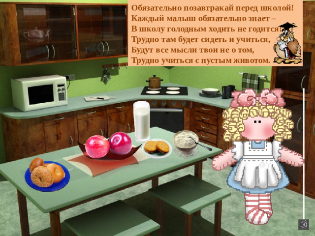 Обязательно позавтракай перед школой! Каждый малыш обязательно знает – В школу голодным ходить не годится! Трудно там будет сидеть и учиться, Будут все мысли твои не о том, Трудно учиться с пустым животом.