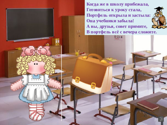 Когда же в школу прибежала, Готовиться к уроку стала, Портфель открыла и застыла: Она учебники забыла! А вы, друзья, совет примите, В портфель всё с вечера сложите.