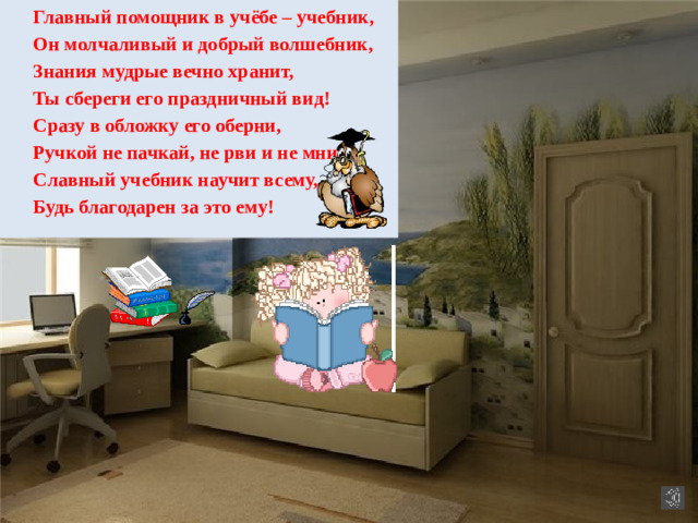 Главный помощник в учёбе – учебник, Он молчаливый и добрый волшебник, Знания мудрые вечно хранит, Ты сбереги его праздничный вид! Сразу в обложку его оберни, Ручкой не пачкай, не рви и не мни, Славный учебник научит всему, Будь благодарен за это ему!