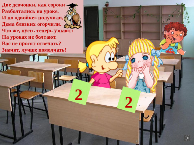 Две девчонки, как сороки Разболтались на уроке. И по «двойке» получили, Дома близких огорчили. Что же, пусть теперь узнают: На уроках не болтают. Вас не просят отвечать? Значит, лучше помолчать! 2 2