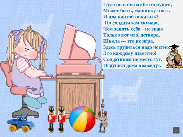 Грустно в школе без игрушек, Может быть, машинку взять И под партой покатать?   По солдатикам скучаю, Чем занять себя --не знаю. Только вот что, детвора, Школа — это не игра, Здесь трудиться надо честно, Это каждому известно! Солдатикам не место тут, Игрушки дома подождут.